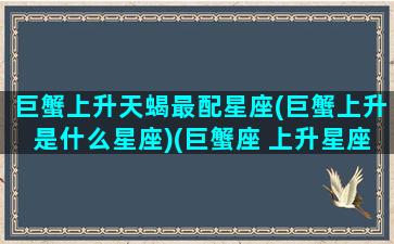 巨蟹上升天蝎最配星座(巨蟹上升是什么星座)(巨蟹座 上升星座天蝎)